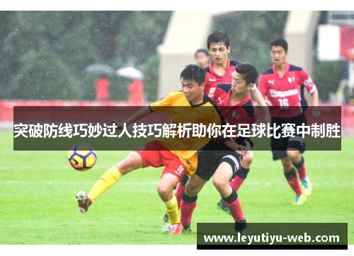 突破防线巧妙过人技巧解析助你在足球比赛中制胜