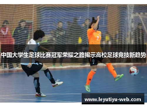 中国大学生足球比赛冠军荣耀之路揭示高校足球竞技新趋势