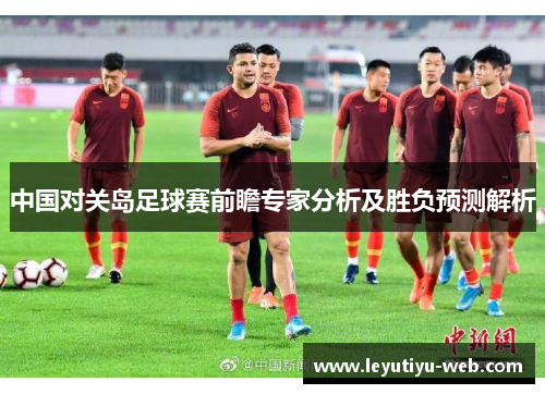 中国对关岛足球赛前瞻专家分析及胜负预测解析